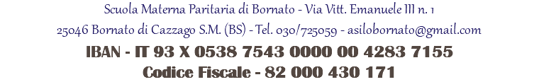 Scuola Materna Paritaria di Bornato - Via Vitt. Emanuele III n. 1 25046 Bornato di Cazzago S.M. (BS) - Tel. 030/725059 - asilobornato@gmail.com IBAN - IT 93 X 0538 7543 0000 00 4283 7155 Codice Fiscale - 82 000 430 171